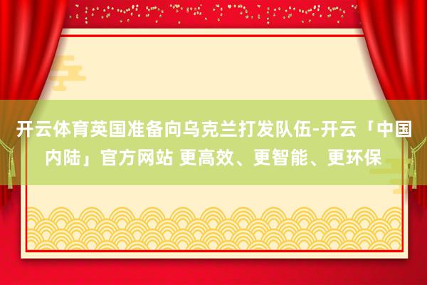 开云体育英国准备向乌克兰打发队伍-开云「中国内陆」官方网站 更高效、更智能、更环保