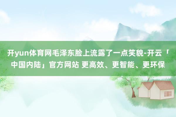 开yun体育网毛泽东脸上流露了一点笑貌-开云「中国内陆」官方网站 更高效、更智能、更环保