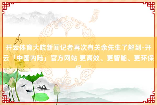 开云体育大皖新闻记者再次有关余先生了解到-开云「中国内陆」官方网站 更高效、更智能、更环保