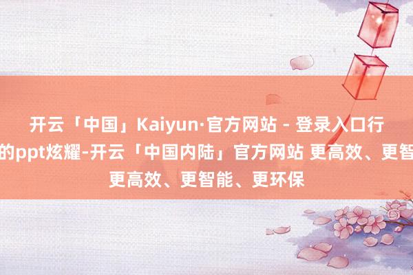 开云「中国」Kaiyun·官方网站 - 登录入口行径现场播放的ppt炫耀-开云「中国内陆」官方网站 更高效、更智能、更环保