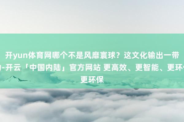 开yun体育网哪个不是风靡寰球？这文化输出一带动-开云「中国内陆」官方网站 更高效、更智能、更环保