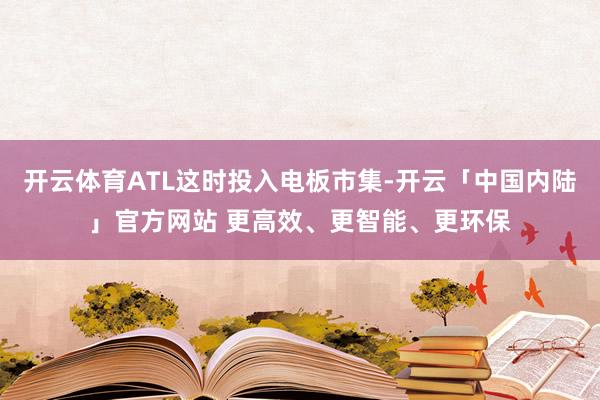 开云体育ATL这时投入电板市集-开云「中国内陆」官方网站 更高效、更智能、更环保