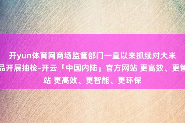 开yun体育网商场监管部门一直以来抓续对大米等大量消耗品开展抽检-开云「中国内陆」官方网站 更高效、更智能、更环保