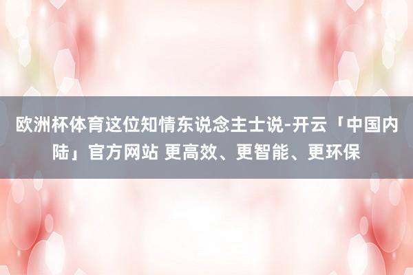 欧洲杯体育这位知情东说念主士说-开云「中国内陆」官方网站 更高效、更智能、更环保