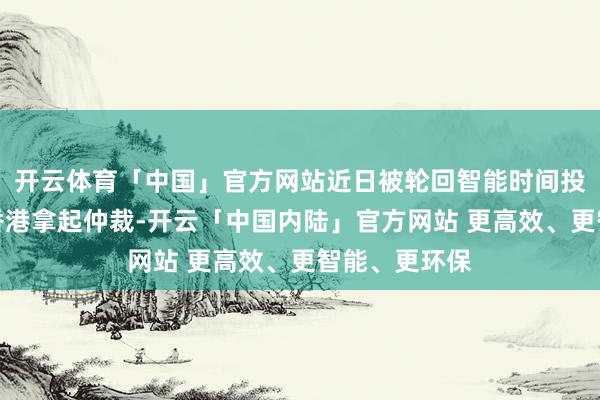 开云体育「中国」官方网站近日被轮回智能时间投资东谈主在香港拿起仲裁-开云「中国内陆」官方网站 更高效、更智能、更环保