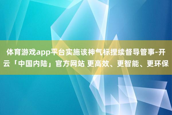 体育游戏app平台实施该神气标捏续督导管事-开云「中国内陆」官方网站 更高效、更智能、更环保